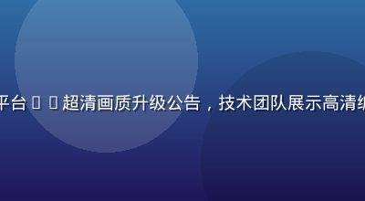 里番在线免费平台4K超清画质升级公告，技术团队展示高清编码对比效果图